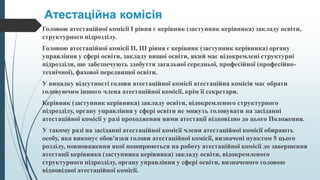 Атестаційна комісія
Головою атестаційної комісії I рівня є керівник (заступник керівника) закладу освіти,
структурного підрозділу.
Головою атестаційної комісії II, III рівня є керівник (заступник керівника) органу
управління у сфері освіти, закладу вищої освіти, який має відокремлені структурні
підрозділи, що забезпечують здобуття загальної середньої, професійної (професійно-
технічної), фахової передвищої освіти.
У випадку відсутності голови атестаційної комісії атестаційна комісія має обрати
головуючим іншого члена атестаційної комісії, крім її секретаря.
Керівник (заступник керівника) закладу освіти, відокремленого структурного
підрозділу, органу управління у сфері освіти не можуть головувати на засіданні
атестаційної комісії у разі проходження ними атестації відповідно до цього Положення.
У такому разі на засіданні атестаційної комісії члени атестаційної комісії обирають
особу, яка виконує обов'язки голови атестаційної комісії, визначені пунктом 5 цього
розділу, повноваження якої поширюються на роботу атестаційної комісії до завершення
атестації керівника (заступника керівника) закладу освіти, відокремленого
структурного підрозділу, органу управління у сфері освіти, визначеного головою
відповідної атестаційної комісії.
 