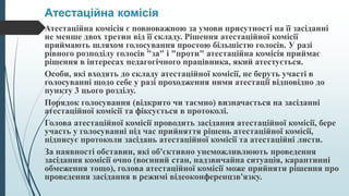 Атестаційна комісія
Атестаційна комісія є повноважною за умови присутності на її засіданні
не менше двох третин від її складу. Рішення атестаційної комісії
приймають шляхом голосування простою більшістю голосів. У разі
рівного розподілу голосів "за" і "проти" атестаційна комісія приймає
рішення в інтересах педагогічного працівника, який атестується.
Особи, які входять до складу атестаційної комісії, не беруть участі в
голосуванні щодо себе у разі проходження ними атестації відповідно до
пункту 3 цього розділу.
Порядок голосування (відкрито чи таємно) визначається на засіданні
атестаційної комісії та фіксується в протоколі.
Голова атестаційної комісії проводить засідання атестаційної комісії, бере
участь у голосуванні під час прийняття рішень атестаційної комісії,
підписує протоколи засідань атестаційної комісії та атестаційні листи.
За наявності обставин, які об'єктивно унеможливлюють проведення
засідання комісії очно (воєнний стан, надзвичайна ситуація, карантинні
обмеження тощо), голова атестаційної комісії може прийняти рішення про
проведення засідання в режимі відеоконференцзв'язку.
 