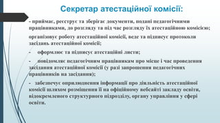 Секретар атестаційної комісії:
- приймає, реєструє та зберігає документи, подані педагогічними
працівниками, до розгляду та під час розгляду їх атестаційною комісією;
організовує роботу атестаційної комісії, веде та підписує протоколи
засідань атестаційної комісії;
- оформлює та підписує атестаційні листи;
- повідомляє педагогічним працівникам про місце і час проведення
засідання атестаційної комісії (у разі запрошення педагогічних
працівників на засідання);
- забезпечує оприлюднення інформації про діяльність атестаційної
комісії шляхом розміщення її на офіційному вебсайті закладу освіти,
відокремленого структурного підрозділу, органу управління у сфері
освіти.
 