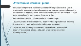 Атестаційна комісія I рівня
розглядає документи, подані педагогічними працівниками (крім
керівників) закладу освіти, відокремленого структурного підрозділу,
встановлює їх відповідність вимогам законодавства та вживає заходів
щодо перевірки їх достовірності (за потреби).
Атестаційна комісія I рівня приймає рішення про:
- відповідність (невідповідність) педагогічних працівників закладу
освіти, структурного підрозділу займаним посадам;
- присвоєння (підтвердження) кваліфікаційних категорій і
педагогічних звань або про відмову в такому присвоєнні
(підтвердженні).
 