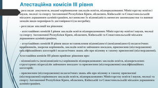 Атестаційна комісія III рівня
- розглядає документи, подані керівниками закладів освіти, підпорядкованих Міністерству освіти і
науки, молоді та спорту Автономної Республіки Крим, обласним, Київській та Севастопольській
міським державним адміністраціям, встановлює їх відповідність вимогам законодавства та вживає
заходів щодо перевірки їх достовірності (за потреби);
- розглядає апеляції на рішення:
- атестаційних комісій I рівня закладів освіти підпорядкованих Міністерству освіти і науки, молоді
та спорту Автономної Республіки Крим, обласним, Київській та Севастопольській міським
державним адміністраціям;
- атестаційних комісій II рівня щодо встановлення відповідності (невідповідності) педагогічних
працівників, зокрема керівників, закладів освіти займаним посадам, присвоєння (підтвердження)
кваліфікаційних категорій і педагогічних звань або про відмову в такому присвоєнні (підтвердженні).
Атестаційна комісія III рівня приймає рішення про:
- відповідність (невідповідність) керівників підпорядкованих закладів освіти, відокремлених
структурних підрозділів займаним посадам та присвоєння (підтвердження) кваліфікаційних
категорій;
- присвоєння (підтвердження) педагогічних звань або про відмову в такому присвоєнні
(підтвердженні) керівникам закладів освіти, підпорядкованих Міністерству освіти і науки, молоді та
спорту Автономної Республіки Крим, обласним, Київській та Севастопольській міським державним
адміністраціям.
 