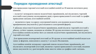 Порядок проведення атестації
Для проведення чергової атестації атестаційні комісії до 10 жовтня поточного року
повинні:
- скласти і затвердити список педагогічних працівників, які підлягають черговій
атестації в наступному календарному році, строки проведення їх атестації та графік
проведення засідань атестаційної комісії;
- визначити строк та адресу електронної пошти для подання педагогічними
працівниками документів (у разі подання в електронній формі).
У випадку відсутності педагогічного працівника, який підлягає черговій атестації у
списку, за його заявою, поданою не пізніше 20 грудня поточного календарного року,
атестаційна комісія включає його до списків педагогічних працівників, які підлягають
черговій атестації.
Для проведення позачергової атестації до 20 грудня до атестаційної комісії подається
заява за формою, наведеною в додатку 1 до цього Положення.
Атестаційна комісія затверджує окремий список педагогічних працівників, які
підлягають позачерговій атестації, визначає строки проведення їх атестації, подання
ними документів та у разі потреби може внести зміни до графіка своїх засідань.
 