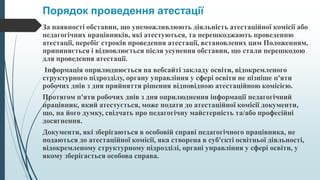 Порядок проведення атестації
За наявності обставин, що унеможливлюють діяльність атестаційної комісії або
педагогічних працівників, які атестуються, та перешкоджають проведенню
атестації, перебіг строків проведення атестації, встановлених цим Положенням,
припиняється і відновлюється після усунення обставин, що стали перешкодою
для проведення атестації.
Інформація оприлюднюється на вебсайті закладу освіти, відокремленого
структурного підрозділу, органу управління у сфері освіти не пізніше п'яти
робочих днів з дня прийняття рішення відповідною атестаційною комісією.
Протягом п'яти робочих днів з дня оприлюднення інформації педагогічний
працівник, який атестується, може подати до атестаційної комісії документи,
що, на його думку, свідчать про педагогічну майстерність та/або професійні
досягнення.
Документи, які зберігаються в особовій справі педагогічного працівника, не
подаються до атестаційної комісії, яка створена в суб'єкті освітньої діяльності,
відокремленому структурному підрозділі, органі управління у сфері освіти, у
якому зберігається особова справа.
 
