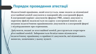 Порядок проведення атестації
Педагогічний працівник, який атестується, може подати до відповідної
атестаційної комісії документи в паперовій або електронній формі.
Електронний варіант документів (формат РВЕ, кожен документ в
окремому файлі) надсилається на адресу електронної пошти для
подання педагогічними працівниками документів в електронній формі
з підтвердженням про отримання.
Документи, подані до атестаційної комісії, реєструються секретарем
атестаційної комісії. Забороняється безпідставно відмовляти
педагогічному працівнику в прийнятті документів, які відповідають
вимогам, зазначеним у цьому пункті.
 
