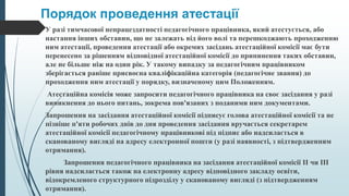 Порядок проведення атестації
У разі тимчасової непрацездатності педагогічного працівника, який атестується, або
настання інших обставин, що не залежать від його волі та перешкоджають проходженню
ним атестації, проведення атестації або окремих засідань атестаційної комісії має бути
перенесено за рішенням відповідної атестаційної комісії до припинення таких обставин,
але не більше ніж на один рік. У такому випадку за педагогічним працівником
зберігається раніше присвоєна кваліфікаційна категорія (педагогічне звання) до
проходження ним атестації у порядку, визначеному цим Положенням.
Атестаційна комісія може запросити педагогічного працівника на своє засідання у разі
виникнення до нього питань, зокрема пов'язаних з поданими ним документами.
Запрошення на засідання атестаційної комісії підписує голова атестаційної комісії та не
пізніше п'яти робочих днів до дня проведення засідання вручається секретарем
атестаційної комісії педагогічному працівникові під підпис або надсилається в
сканованому вигляді на адресу електронної пошти (у разі наявності, з підтвердженням
отримання).
Запрошення педагогічного працівника на засідання атестаційної комісії II чи III
рівня надсилається також на електронну адресу відповідного закладу освіти,
відокремленого структурного підрозділу у сканованому вигляді (з підтвердженням
отримання).
 