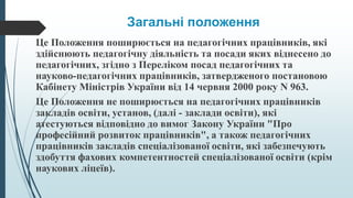 Загальні положення
Це Положення поширюється на педагогічних працівників, які
здійснюють педагогічну діяльність та посади яких віднесено до
педагогічних, згідно з Переліком посад педагогічних та
науково-педагогічних працівників, затвердженого постановою
Кабінету Міністрів України від 14 червня 2000 року N 963.
Це Положення не поширюється на педагогічних працівників
закладів освіти, установ, (далі - заклади освіти), які
атестуються відповідно до вимог Закону України "Про
професійний розвиток працівників", а також педагогічних
працівників закладів спеціалізованої освіти, які забезпечують
здобуття фахових компетентностей спеціалізованої освіти (крім
наукових ліцеїв).
 