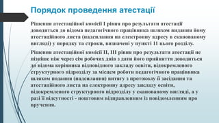 Порядок проведення атестації
Рішення атестаційної комісії I рівня про результати атестації
доводиться до відома педагогічного працівника шляхом видання йому
атестаційного листа (надсилання на електронну адресу в сканованому
вигляді) у порядку та строки, визначені у пункті 11 цього розділу.
Рішення атестаційної комісії II, III рівня про результати атестації не
пізніше ніж через сім робочих днів з дати його прийняття доводиться
до відома керівника відповідного закладу освіти, відокремленого
структурного підрозділу за місцем роботи педагогічного працівника
шляхом подання (надсилання) витягу з протоколу її засідання та
атестаційного листа на електронну адресу закладу освіти,
відокремленого структурного підрозділу у сканованому вигляді, а у
разі її відсутності - поштовим відправленням із повідомленням про
вручення.
 