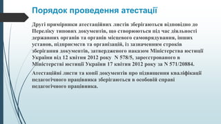 Порядок проведення атестації
Другі примірники атестаційних листів зберігаються відповідно до
Переліку типових документів, що створюються під час діяльності
державних органів та органів місцевого самоврядування, інших
установ, підприємств та організацій, із зазначенням строків
зберігання документів, затвердженого наказом Міністерства юстиції
України від 12 квітня 2012 року N 578/5, зареєстрованого в
Міністерстві юстиції України 17 квітня 2012 року за N 571/20884.
Атестаційні листи та копії документів про підвищення кваліфікації
педагогічного працівника зберігаються в особовій справі
педагогічного працівника.
 