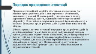 Порядок проведення атестації
Рішення атестаційної комісії є підставою для видання (не
пізніше трьох робочих днів з дня отриманім документів,
зазначених у пункті 12 цього розділу) відповідного наказу
керівником закладу освіти, відокремленого структурного
підрозділу. Педагогічні працівники повинні бути ознайомлені з
наказом упродовж трьох робочих днів із дати його видання під
підпис.
Наказ за результатами атестації упродовж трьох робочих днів із
дня його прийняття має бути поданий до бухгалтерії закладу
освіти, де працює педагогічний працівник, чи до централізованої
бухгалтерії, що здійснює бухгалтерський облік відповідного
закладу освіти, для нарахування заробітної плати та проведення
відповідного перерахунку. Оплата праці з урахуванням
результатів атестації проводиться з дати видання наказу за
результатами атестації.
 