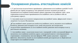 Оскарження рішень атестаційних комісій
1. У разі незгоди педагогічного працівника з рішеннями атестаційних комісій I чи II
рівнів він має право оскаржити таке рішення шляхом подання апеляції до
відповідної атестаційної комісії вищого рівня упродовж семи робочих днів з дати
отримання педагогічним працівником атестаційного листа (особисто або на
електронну адресу).
2. Апеляція подається шляхом направлення апеляційної заяви, оформленої згідно з
додатком 4 до цього Положення.
До апеляційної заяви додаються копія атестаційного листа, виданого атестаційною
комісією, рішення якої оскаржується, копії документів, що подавалися
педагогічним працівником до атестаційної комісії, рішення якої оскаржується (у
разі їхнього подання).
3. Апеляційна заява з додатками подається у паперовій та/або електронній формі на
визначену атестаційною комісією адресу електронної пошти (з підтвердженням
отримання) у сканованому вигляді (формат PDF, кожен документ - окремим
файлом). Документи, подані до атестаційної комісії, реєструються та зберігаються
секретарем атестаційної комісії.
 
