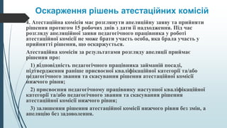 Оскарження рішень атестаційних комісій
4. Атестаційна комісія має розглянути апеляційну заяву та прийняти
рішення протягом 15 робочих днів з дати її надходження. Під час
розгляду апеляційної заяви педагогічного працівника у роботі
атестаційної комісії не може брати участь особа, яка брала участь у
прийнятті рішення, що оскаржується.
Атестаційна комісія за результатами розгляду апеляції приймає
рішення про:
1) відповідність педагогічного працівника займаній посаді,
підтвердження раніше присвоєної кваліфікаційної категорії та/або
педагогічного звання та скасування рішення атестаційної комісії
нижчого рівня;
2) присвоєння педагогічному працівнику наступної кваліфікаційної
категорії та/або педагогічного звання та скасування рішення
атестаційної комісії нижчого рівня;
3) залишення рішення атестаційної комісії нижчого рівня без змін, а
апеляцію без задоволення.
 