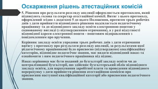 Оскарження рішень атестаційних комісій
5. Рішення про результати розгляду апеляції оформлюється протоколом, який
підписують голова та секретар атестаційної комісії. Витяг з цього протоколу,
оформлений згідно з додатком 5 до цього Положення, протягом трьох робочих
днів з дати прийняття відповідного рішення надсилається педагогічному
працівнику та до відповідного закладу освіти електронною поштою у
сканованому вигляді (з підтвердженням отримання), а у разі відсутності
відповідної адреси електронної пошти - поштовим відправленням з
повідомленням про вручення.
Керівник закладу освіти упродовж трьох робочих днів з дати отримання
витягу з протоколу про результати розгляду апеляції, за результатами якої
педагогічному працівникові було присвоєно (підтверджено) кваліфікаційну
категорію, відповідне педагогічне звання, має видати відповідний наказ та
ознайомити з ним педагогічного працівника під підпис.
Наказ керівника має бути поданий до бухгалтерії закладу освіти чи до
централізованої бухгалтерії, що здійснює бухгалтерський облік відповідного
закладу освіти, для нарахування заробітної плати та проведення відповідного
перерахунку з дати прийняття рішення атестаційною комісією про
присвоєння наступної кваліфікаційної категорії або присвоєння педагогічного
звання.
 