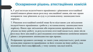 Оскарження рішень атестаційних комісій
6. У разі незгоди педагогічного працівника з рішенням атестаційної
комісії вищого рівня щодо розгляду апеляційної заяви, він має право
оскаржити таке рішення до суду в установленому законодавством
порядку.
7. Рішення атестаційної комісії може бути підставою для звільнення
педагогічного працівника з роботи у встановленому законодавством
порядку. Наказ про звільнення або переведення працівника за його
згодою на іншу роботу за результатами атестації видається лише після
розгляду його апеляції (у разі подання) атестаційними комісіями вищого
рівня з дотриманням законодавства про працю.
Розірвання трудового договору за таких умов допускається у разі, якщо
неможливо перевести працівника за його згодою на іншу роботу, яка
відповідає його кваліфікації, у тому самому закладі освіти.
 