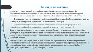 Загальні положення
За результатами атестації педагогічного працівника незалежно від обсягу його
педагогічного навантаження (кількості навчальних предметів (інтегрованих курсів,
дисциплін) встановлюється його відповідність або невідповідність займаній посаді та:
1) присвоюється (не присвоюється) кваліфікаційна категорія або підтверджується (не
підтверджується) раніше присвоєна кваліфікаційна категорія;
2) присвоюється (не присвоюється) педагогічне звання, підтверджується (не
підтверджується) раніше присвоєне педагогічне звання (у разі наявності).
Педагогічним працівникам, посади яких не передбачають присвоєння кваліфікаційних
категорій за результатами атестації визначається відповідність (невідповідність) займаній
посаді та у порядку, визначеному законодавством, встановлюється (підтверджується)
тарифний розряд.
Кваліфікаційна категорія, педагогічне звання, що присвоюється (підтверджується) за
результатами атестації, визначаються відповідно до Переліку кваліфікаційних категорій і
педагогічних звань педагогічних працівників, затвердженого постановою Кабінету
Міністрів України від 23 грудня 2015 року N 1109.
 