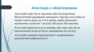 Атестація є обов'язковою
Атестація може бути черговою або позачерговою.
Педагогічний працівник проходить чергову атестацію не
менше одного разу на п'ять років, окрім випадків,
визначених пунктом 7 розділу III цього Положення.
Атестація проводиться не раніше ніж через рік після
призначення педагогічного працівника на посаду.
Атестація повинна проводитися з дотриманням
академічної доброчесності.
 