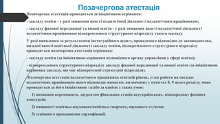 Позачергова атестація
Позачергова атестація проводиться за ініціативою керівника:
- закладу освіти - у разі зниження якості педагогічної діяльності педагогічним працівником;
- закладу фахової передвищої та вищої освіти - у разі зниження якості педагогічної діяльності
педагогічним працівником відокремленого структурного підрозділу такого закладу.
У разі виявлення за результатами інституційного аудиту, проведеного відповідно до законодавства,
низької якості освітньої діяльності закладу освіти, відокремленого структурного підрозділу
проводиться позачергова атестація керівника:
- закладу освіти (за ініціативою керівника відповідного органу управління у сфері освіти);
- відокремленого структурного підрозділу закладу фахової передвищої та вищої освіти (за ініціативою
керівника закладу, що має відокремлені структурні підрозділи).
Позачергова атестація педагогічного працівника освітній рівень, стаж роботи на посадах
педагогічних працівників якого відповідає вимогам, визначених у пунктах 8, 9 цього розділу, може
проводиться за його ініціативою та/або за однією з таких умов:
1) визнання переможцем, лауреатом фінальних етапів всеукраїнських, міжнародних фахових
конкурсів;
2) наявності освітньо-наукового/освітньо-творчого, наукового ступеня;
3) успішного проходження сертифікації.
 