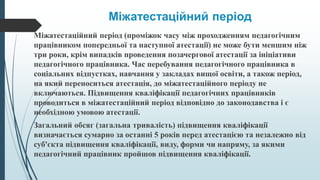 Міжатестаційний період
Міжатестаційний період (проміжок часу між проходженням педагогічним
працівником попередньої та наступної атестації) не може бути меншим ніж
три роки, крім випадків проведення позачергової атестації за ініціативи
педагогічного працівника. Час перебування педагогічного працівника в
соціальних відпустках, навчання у закладах вищої освіти, а також період,
на який переноситься атестація, до міжатестаційного періоду не
включаються. Підвищення кваліфікації педагогічних працівників
проводиться в міжатестаційний період відповідно до законодавства і є
необхідною умовою атестації.
Загальний обсяг (загальна тривалість) підвищення кваліфікації
визначається сумарно за останні 5 років перед атестацією та незалежно від
суб'єкта підвищення кваліфікації, виду, форми чи напряму, за якими
педагогічний працівник пройшов підвищення кваліфікації.
 