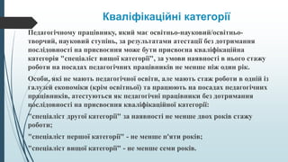 Кваліфікаційні категорії
Педагогічному працівнику, який має освітньо-науковий/освітньо-
творчий, науковий ступінь, за результатами атестації без дотримання
послідовності на присвоєння може бути присвоєна кваліфікаційна
категорія "спеціаліст вищої категорії", за умови наявності в нього стажу
роботи на посадах педагогічних працівників не менше ніж один рік.
Особи, які не мають педагогічної освіти, але мають стаж роботи в одній із
галузей економіки (крім освітньої) та працюють на посадах педагогічних
працівників, атестуються як педагогічні працівники без дотримання
послідовності на присвоєння кваліфікаційної категорії:
"спеціаліст другої категорії" за наявності не менше двох років стажу
роботи;
"спеціаліст першої категорії" - не менше п'яти років;
"спеціаліст вищої категорії" - не менше семи років.
 