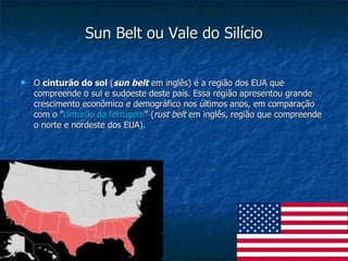 Sun Belt ou Vale do Silício O  cinturão do sol  ( sun belt  em inglês) é a região dos EUA que compreende o sul e sudoeste deste país. Essa região apresentou grande crescimento econômico e demográfico nos últimos anos, em comparação com o " cinturão da ferrugem " ( rust belt  em inglês, região que compreende o norte e nordeste dos EUA).  