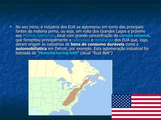 No seu início, a indústria dos EUA se aglomerou em torno das principais fontes de matéria prima, ou seja, em volta dos Grandes Lagos e próximo aos  Montes  Apalaches , local com grande concentração de  carvão mineral , que fomentou principalmente a  siderurgia  e  metalurgia  dos EUA que, logo, deram origem às indústrias de  bens de consumo duráveis  como a  automobilística  em Detroit, por exemplo. Esta aglomeração industrial foi batizada de " Manufacturing   belt " (atual "Rust Belt")  