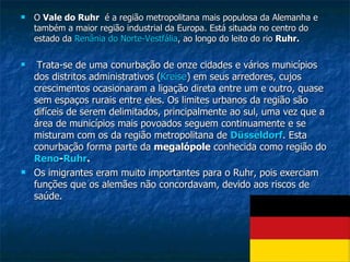 O  Vale do Ruhr   é a região metropolitana mais populosa da Alemanha e também a maior região industrial da Europa. Está situada no centro do estado da  Renânia  do  Norte-Vestfália , ao longo do leito do rio  Ruhr. Trata-se de uma conurbação de onze cidades e vários municípios dos distritos administrativos ( Kreise ) em seus arredores, cujos crescimentos ocasionaram a ligação direta entre um e outro, quase sem espaços rurais entre eles. Os limites urbanos da região são difíceis de serem delimitados, principalmente ao sul, uma vez que a área de municípios mais povoados seguem continuamente e se misturam com os da região metropolitana de  Düsseldorf . Esta conurbação forma parte da  megalópole  conhecida como região do  Reno - Ruhr .   Os imigrantes eram muito importantes para o Ruhr, pois exerciam funções que os alemães não concordavam, devido aos riscos de saúde. 