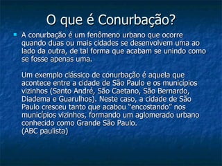 O que é Conurbação? A conurbação é um fenômeno urbano que ocorre quando duas ou mais cidades se desenvolvem uma ao lado da outra, de tal forma que acabam se unindo como se fosse apenas uma.  Um exemplo clássico de conurbação é aquela que acontece entre a cidade de São Paulo e os municípios vizinhos (Santo André, São Caetano, São Bernardo, Diadema e Guarulhos). Neste caso, a cidade de São Paulo cresceu tanto que acabou “encostando” nos municípios vizinhos, formando um aglomerado urbano conhecido como Grande São Paulo.  (ABC paulista) 