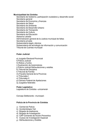 Municipalidad de Córdoba
  Secretaría de Gobierno, participación ciudadana y desarrollo social
  Secretaría general
  Secretaría de Economía y finanzas
  Secretaría de Salud
  Secretaría de Ambiente
  Secretaría de Desarrollo Urbano
  Secretaría de Transporte
  Secretaría de Cultura
  Secretaría de Educación
  Asesoría Letrada
  Administración general de la Justicia municipal de faltas
  Secretaría privada
  Subsecretaría legal y técnica
  Subsecretaría de tecnología de información y comunicación
  Tribunal de Cuentas municipal


   Poder Judicial:

   e) Juzgado Electoral Provincial
   f) Policía Judicial
   h) Robos y hurtos
   i) Sustracción de Automotores
   j) Policía Judicial Defraudaciones y estafas
   k) Tribunal de Disciplina
   l) Tribunal de Familia
   m) Fiscalía General de la Provincia
   n) Tribunales I
   o) Tribunales II
   p) Cámara Federal de Apelaciones
   q) Juzgados federales

   Poder Legislativo:
   Legislatura de Córdoba –unicameral-


   Concejo Deliberante –municipal-


   Policía de la Provincia de Córdoba

   a)   Central de Policía
   b)   Accidentología Vial
   c)   Brigada de explosivos
   d)   Brigada de Investigación
   e)   CAP Comando de Acción Preventiva
   f)   Cuerpo de Investigación Especial
   g)   Defraudaciones y Estafas
 