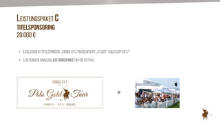 17
LEISTUNGSPAKET C
Titelsponsoring
20.000 €
• Exklusiver Titelsponsor „Firma XYZ präsentiert „Stadt“ Gold Cup 2017“
• Leistungen analog Leistungspaket A für 20 Pax
FIRMA XYZ
+
 