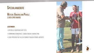 20
SPEZIALANGEBOTE
WEITERE AWARDS UND POKALE
2.500 € pro Award
LEISTUNGEN
• Offizielle Übergabe mit Foto
• Kommunikationspaket, Social Media & Marketing
• Logo-Präsenz auf allen Turnier-Publikationen, Website
 