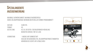 26
SPEZIALANGEBOTE
ANZEIGENWERBUNG
Maximale Aufmerksamkeit, maximaler Werbeerfolg
durch zielgruppengenaue Werbung im offiziellen Turnier-Programmheft
AUFLAGE 5.000 Stk.
FORMAT A5
GESTALTUNG 4c, ca. 30 Seiten, 135g Bilderdruck Hochglanz
beidseitig veredelt mit UV-Lack
VERBREITUNG 1 Woche vor Turnierstart
Auslage an ausgewählten, zielgruppenaffinen Standorten
Während des Events VIP & Public Area
 