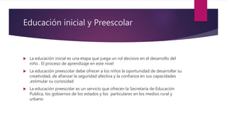 Educación inicial y Preescolar
 La educación inicial es una etapa que juega un rol decisivo en el desarrollo del
niño . El proceso de aprendizaje en este nivel
 La educación preescolar debe ofrecer a los niños la oportunidad de desarrollar su
creatividad, de afianzar la seguridad afectiva y la confianza en sus capacidades
,estimular su curiosidad
 La educación preescolar es un servicio que ofrecen la Secretaria de Educación
Publica, los gobiernos de los estados y los particulares en los medios rural y
urbano
 