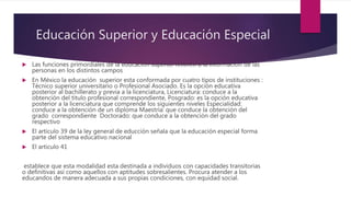 Educación Superior y Educación Especial
 Las funciones primordiales de la educación superior refieren a la información de las
personas en los distintos campos
 En México la educación superior esta conformada por cuatro tipos de instituciones :
Técnico superior universitario o Profesional Asociado. Es la opción educativa
posterior al bachillerato y previa a la licenciatura, Licenciatura: conduce a la
obtención del titulo profesional correspondiente, Posgrado: es la opción educativa
posterior a la licenciatura que comprende los siguientes niveles Especialidad:
conduce a la obtención de un diploma Maestría: que conduce la obtención del
grado correspondiente Doctorado: que conduce a la obtención del grado
respectivo
 El articulo 39 de la ley general de educción señala que la educación especial forma
parte del sistema educativo nacional
 El articulo 41
establece que esta modalidad esta destinada a individuos con capacidades transitorias
o definitivas así como aquellos con aptitudes sobresalientes. Procura atender a los
educandos de manera adecuada a sus propias condiciones, con equidad social.
 