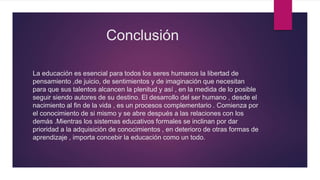 Conclusión
La educación es esencial para todos los seres humanos la libertad de
pensamiento ,de juicio, de sentimientos y de imaginación que necesitan
para que sus talentos alcancen la plenitud y así , en la medida de lo posible
seguir siendo autores de su destino. El desarrollo del ser humano , desde el
nacimiento al fin de la vida , es un procesos complementario . Comienza por
el conocimiento de si mismo y se abre después a las relaciones con los
demás .Mientras los sistemas educativos formales se inclinan por dar
prioridad a la adquisición de conocimientos , en deterioro de otras formas de
aprendizaje , importa concebir la educación como un todo.
 