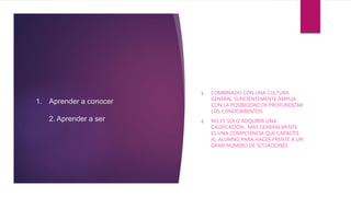 1. Aprender a conocer
2. Aprender a ser
1. COMBINADO CON UNA CULTURA
GENERAL SUFICIENTEMENTE AMPLIA
CON LA POSIBILIDAD DE PROFUNDIZAR
LOS CONOCIMIENTOS
2. NO ES SOLO ADQUIRIR UNA
CALIFICACIÓN , MAS GENERALMENTE
ES UNA COMPETENCIA QUE CAPACITE
AL ALUMNO PARA HACER FRENTE A UN
GRAN NUMERO DE SITUACIONES
 