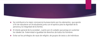  Se contribuirá a la mejor convivencia humana tanto por los elementos que aporte
a fin de robustecer en el estudiante junto con el aprecio para la dignidad de la
persona y la integridad de la familia.
 El interés general de la sociedad , cuanto por el cuidado que ponga en sustentar
los ideales de fraternidad e igualdad de derechos de todos los hombres
 Evitar así los privilegios de razas de religión, de grupos de sexos o de individuos
 