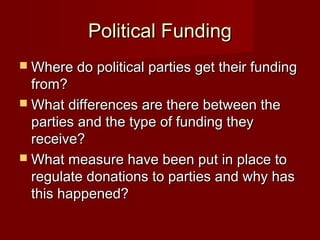 Political Funding
 Where do political parties get their funding
  from?
 What differences are there between the
  parties and the type of funding they
  receive?
 What measure have been put in place to
  regulate donations to parties and why has
  this happened?
 