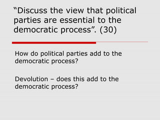 “Discuss the view that political
parties are essential to the
democratic process”. (30)

How do political parties add to the
democratic process?

Devolution – does this add to the
democratic process?
 