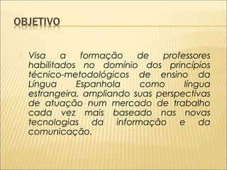  Visa a formação de professores 
habilitados no domínio dos princípios 
técnico-metodológicos de ensino da 
Língua Espanhola como língua 
estrangeira, ampliando suas perspectivas 
de atuação num mercado de trabalho 
cada vez mais baseado nas novas 
tecnologias da informação e da 
comunicação. 
 