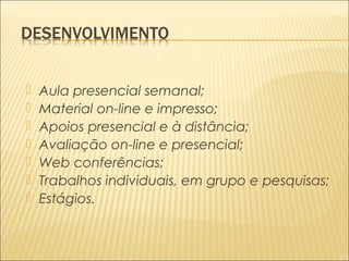  Aula presencial semanal; 
 Material on-line e impresso; 
 Apoios presencial e à distância; 
 Avaliação on-line e presencial; 
 Web conferências; 
 Trabalhos individuais, em grupo e pesquisas; 
 Estágios. 
 