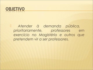  Atender à demanda pública, 
prioritariamente, professores em 
exercício no Magistério e outros que 
pretendem vir a ser professores. 
 