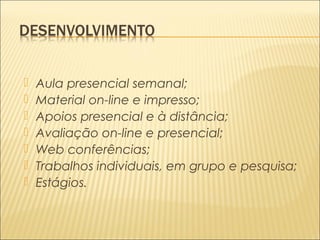  Aula presencial semanal; 
 Material on-line e impresso; 
 Apoios presencial e à distância; 
 Avaliação on-line e presencial; 
 Web conferências; 
 Trabalhos individuais, em grupo e pesquisa; 
 Estágios. 
 