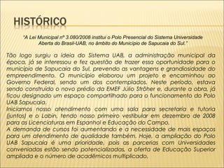 “A Lei Municipal nº 3.080/2008 institui o Polo Presencial do Sistema Universidade 
Aberta do Brasil-UAB, no âmbito do Município de Sapucaia do Sul.” 
Tão logo surgiu a ideia do Sistema UAB, a administração municipal da 
época, já se interessou e fez questão de trazer essa oportunidade para o 
município de Sapucaia do Sul, prevendo as vantagens e grandiosidade do 
empreendimento. O município elaborou um projeto e encaminhou ao 
Governo Federal, sendo um dos contemplados. Neste período, estava 
sendo construído o novo prédio da EMEF Júlio Ströher e, durante a obra, já 
ficou designado um espaço compartilhado para o funcionamento do Polo 
UAB Sapucaia. 
Iniciamos nosso atendimento com uma sala para secretaria e tutoria 
(juntos) e o Labin, tendo nosso primeiro vestibular em dezembro de 2008 
para as Licenciaturas em Espanhol e Educação do Campo. 
A demanda de cursos foi aumentando e a necessidade de mais espaços 
para um atendimento de qualidade também. Hoje, a ampliação do Polo 
UAB Sapucaia é uma prioridade, pois as parcerias com Universidades 
conveniadas estão sendo potencializadas, a oferta de Educação Superior 
ampliada e o número de acadêmicos multiplicado. 
 