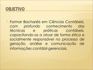  Formar Bacharéis em Ciências Contábeis, 
com profundo conhecimento das 
técnicas e práticas contábeis, 
capacitando-os a atuar de forma ética e 
socialmente responsável no processo de 
geração, análise e comunicação de 
informações contábil-gerenciais. 
 