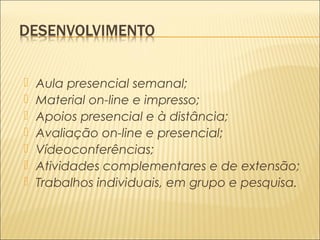  Aula presencial semanal; 
 Material on-line e impresso; 
 Apoios presencial e à distância; 
 Avaliação on-line e presencial; 
 Vídeoconferências; 
 Atividades complementares e de extensão; 
 Trabalhos individuais, em grupo e pesquisa. 
 