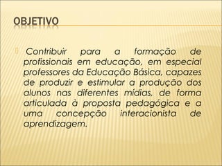  Contribuir para a formação de 
profissionais em educação, em especial 
professores da Educação Básica, capazes 
de produzir e estimular a produção dos 
alunos nas diferentes mídias, de forma 
articulada à proposta pedagógica e a 
uma concepção interacionista de 
aprendizagem. 
 