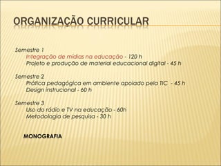 Semestre 1 
Integração de mídias na educação - 120 h 
Projeto e produção de material educacional digital - 45 h 
Semestre 2 
Prática pedagógica em ambiente apoiado pela TIC - 45 h 
Design instrucional - 60 h 
Semestre 3 
Uso do rádio e TV na educação - 60h 
Metodologia de pesquisa - 30 h 
MONOGRAFIA 
 