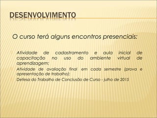 O curso terá alguns encontros presenciais: 
 Atividade de cadastramento e aula inicial de 
capacitação no uso do ambiente virtual de 
aprendizagem; 
 Atividade de avaliação final em cada semestre (prova e 
apresentação de trabalho); 
 Defesa do Trabalho de Conclusão de Curso - julho de 2015 
 