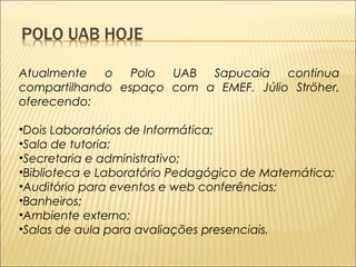 Atualmente o Polo UAB Sapucaia continua 
compartilhando espaço com a EMEF. Júlio Ströher, 
oferecendo: 
•Dois Laboratórios de Informática; 
•Sala de tutoria; 
•Secretaria e administrativo; 
•Biblioteca e Laboratório Pedagógico de Matemática; 
•Auditório para eventos e web conferências; 
•Banheiros; 
•Ambiente externo; 
•Salas de aula para avaliações presenciais. 
 