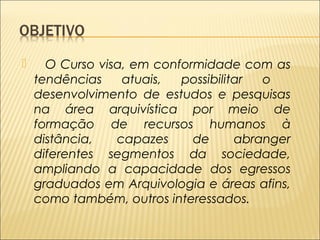  O Curso visa, em conformidade com as 
tendências atuais, possibilitar o 
desenvolvimento de estudos e pesquisas 
na área arquivística por meio de 
formação de recursos humanos à 
distância, capazes de abranger 
diferentes segmentos da sociedade, 
ampliando a capacidade dos egressos 
graduados em Arquivologia e áreas afins, 
como também, outros interessados. 
 