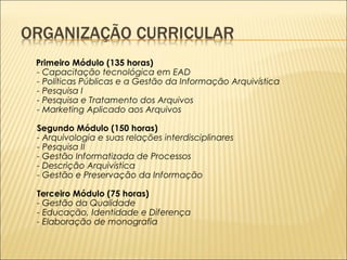 Primeiro Módulo (135 horas) 
- Capacitação tecnológica em EAD 
- Políticas Públicas e a Gestão da Informação Arquivística 
- Pesquisa I 
- Pesquisa e Tratamento dos Arquivos 
- Marketing Aplicado aos Arquivos 
Segundo Módulo (150 horas) 
- Arquivologia e suas relações interdisciplinares 
- Pesquisa II 
- Gestão Informatizada de Processos 
- Descrição Arquivística 
- Gestão e Preservação da Informação 
Terceiro Módulo (75 horas) 
- Gestão da Qualidade 
- Educação, Identidade e Diferença 
- Elaboração de monografia 
 